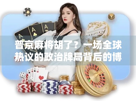 普京麻将胡了？一场全球热议的政治牌局背后的博弈与幽默